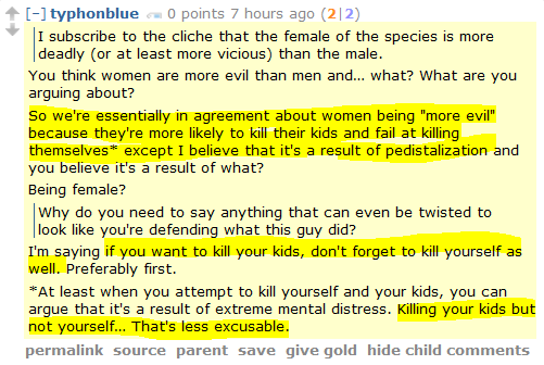 typhonblue 0 points 7 hours ago (2|2)      I subscribe to the cliche that the female of the species is more deadly (or at least more vicious) than the male.  You think women are more evil than men and… what? What are you arguing about?  So we're essentially in agreement about women being "more evil" because they're more likely to kill their kids and fail at killing themselves* except I believe that it's a result of pedistalization and you believe it's a result of what?  Being female?      Why do you need to say anything that can even be twisted to look like you're defending what this guy did?  I'm saying if you want to kill your kids, don't forget to kill yourself as well. Preferably first.  *At least when you attempt to kill yourself and your kids, you can argue that it's a result of extreme mental distress. Killing your kids but not yourself… That's less excusable.