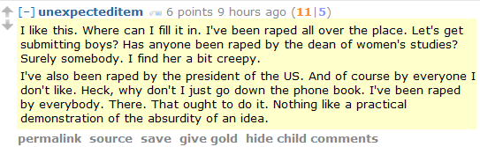 unexpecteditem 6 points 9 hours ago (11|5)  I like this. Where can I fill it in. I've been raped all over the place. Let's get submitting boys? Has anyone been raped by the dean of women's studies? Surely somebody. I find her a bit creepy.  I've also been raped by the president of the US. And of course by everyone I don't like. Heck, why don't I just go down the phone book. I've been raped by everybody. There. That ought to do it. Nothing like a practical demonstration of the absurdity of an idea.