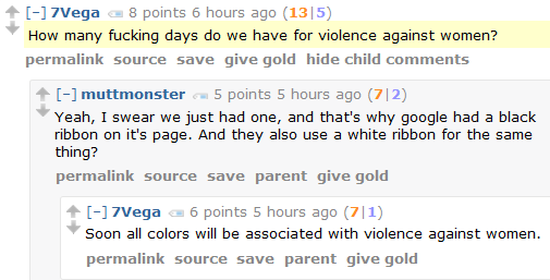 7Vega 11 points 6 hours ago (14|3)  How many fucking days do we have for violence against women?      permalink     source     save     give gold     hide child comments  [–]muttmonster 6 points 6 hours ago (7|1)  Yeah, I swear we just had one, and that's why google had a black ribbon on it's page. And they also use a white ribbon for the same thing?      permalink     source     save     parent     give gold  [–]7Vega 4 points 6 hours ago (7|3)  Soon all colors will be associated with violence against women.