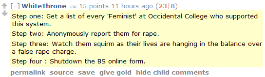 WhiteThrone 15 points 12 hours ago (24|9)  Step one: Get a list of every 'Feminist' at Occidental College who supported this system.  Step two: Anonymously report them for rape.  Step three: Watch them squirm as their lives are hanging in the balance over a false rape charge.  Step four : Shutdown the BS online form.