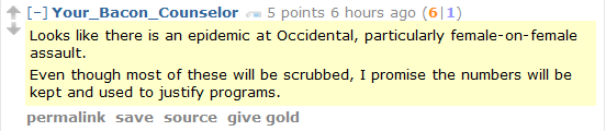 Your_Bacon_Counselor 5 points 6 hours ago (6|1)  Looks like there is an epidemic at Occidental, particularly female-on-female assault.  Even though most of these will be scrubbed, I promise the numbers will be kept and used to justify programs.