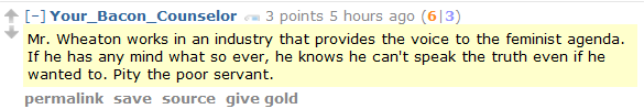 Your_Bacon_Counselor 3 points 5 hours ago (6|3)  Mr. Wheaton works in an industry that provides the voice to the feminist agenda. If he has any mind what so ever, he knows he can't speak the truth even if he wanted to. Pity the poor servant.