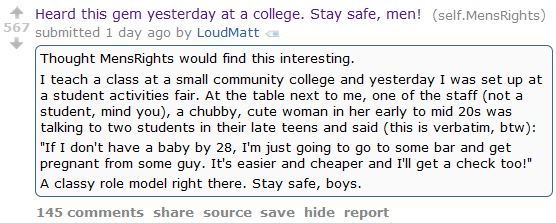 567  Heard this gem yesterday at a college. Stay safe, men! (self.MensRights)  submitted 1 day ago by LoudMatt  Thought MensRights would find this interesting.  I teach a class at a small community college and yesterday I was set up at a student activities fair. At the table next to me, one of the staff (not a student, mind you), a chubby, cute woman in her early to mid 20s was talking to two students in their late teens and said (this is verbatim, btw):  "If I don't have a baby by 28, I'm just going to go to some bar and get pregnant from some guy. It's easier and cheaper and I'll get a check too!"  A classy role model right there. Stay safe, boys.      145 comments