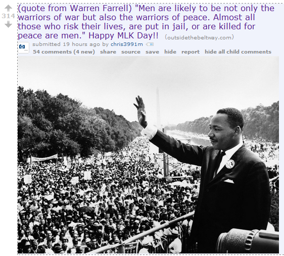 (quote from Warren Farrell) "Men are likely to be not only the warriors of war but also the warriors of peace. Almost all those who risk their lives, are put in jail, or are killed for peace are men." Happy MLK Day!!