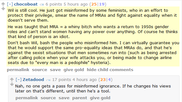 chocoboat 6 points 5 hours ago (25|19)  Wil is still cool. He just got misinformed by some feminists, who in an effort to protect their privilege, smear the name of MRAs and fight against equality when it doesn't serve them.  He was taught that MRA = a whiny bitch who wants a return to 1950s gender roles and can't stand women having any power over anything. Of course he thinks that kind of person is an idiot.  Don't bash Wil, bash the people who misinformed him. I can virtually guarantee you that he would support the same pro-equality ideas that MRAs do, and that he's against the sexist situations that men sometimes run into (such as being arrested after calling police when your wife attacks you, or being made to change airline seats due to "every man is a pedophile" hysteria).      permalink     source     save     give gold     hide child comments  [–]Zetadood 17 points 4 hours ago (23|4)  Nah, no one gets a pass for misinformed ignorance. If he changes his views later on that's different, until then he's a tool.