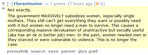 FloranHunter 7 points 17 hours ago (8|1)  Not exactly.  The government MASSIVELY subsidizes women, especially single mothers. They still can't get everything they want or possibly need with it but women no longer need a man to survive. This causes a corresponding massive devaluation of unattractive but socially useful (aka has an ok or better job) men. In the past, women needed men or they starved or were vulnerable to violence. This is no longer the case.