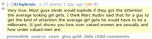 itchybrain 27 points 1 day ago (36|9)  Very true. Most guys minds would explode if they got the attention the average looking girl gets. I think Marc Rudov said that for a guy to get the kind of attention the average girl gets he would have to be a millionaire. It just shows you how over valued women are sexually and how under valued men are.
