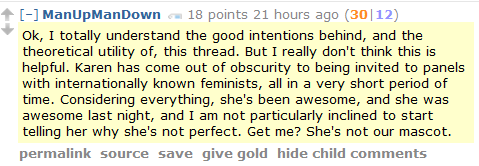 ManUpManDown 18 points 21 hours ago (30|12)  Ok, I totally understand the good intentions behind, and the theoretical utility of, this thread. But I really don't think this is helpful. Karen has come out of obscurity to being invited to panels with internationally known feminists, all in a very short period of time. Considering everything, she's been awesome, and she was awesome last night, and I am not particularly inclined to start telling her why she's not perfect. Get me? She's not our mascot.