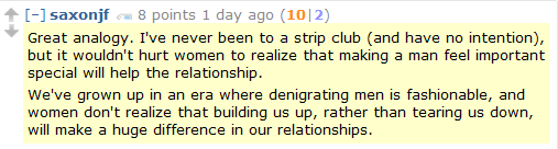 saxonjf 8 points 1 day ago (10|2)  Great analogy. I've never been to a strip club (and have no intention), but it wouldn't hurt women to realize that making a man feel important special will help the relationship.  We've grown up in an era where denigrating men is fashionable, and women don't realize that building us up, rather than tearing us down, will make a huge difference in our relationships.