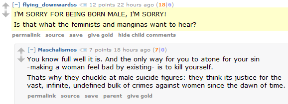 flying_downwardss 12 points 22 hours ago (18|6)  I'M SORRY FOR BEING BORN MALE, I'M SORRY!  Is that what the feminists and manginas want to hear?      permalink     source     save     give gold     hide child comments  [–]Maschalismos 7 points 18 hours ago (7|0)  You know full well it is. And the only way for you to atone for your sin -making a woman feel bad by existing- is to kill yourself.  Thats why they chuckle at male suicide figures: they think its justice for the vast, infinite, undefined bulk of crimes against women since the dawn of time.