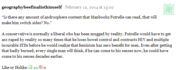 geographybeefinalisthimself February 12, 2014 at 13:02      “Is there any amount of androsphere content that Manboobz Futrelle can read, that will make him switch sides? No.”      A conservative is normally a liberal who has been mugged by reality. Futrelle would have to get ass-raped by reality so many times that he loses bowel control and contracts HIV and multiple incurable STDs before he would realize that feminism has zero benefit for men. Even after getting that badly burned, every single man will think, if he can come to his senses now, he could have come to his senses decades earlier.     Like or Dislike: Thumb up 10 Thumb down 0