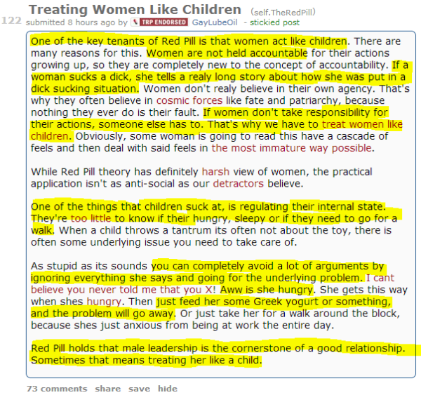 Treating Women Like Children (self.TheRedPill) submitted 8 hours ago by Endorsed ContributorGayLubeOil - stickied post One of the key tenants of Red Pill is that women act like children. There are many reasons for this. Women are not held accountable for their actions growing up, so they are completely new to the concept of accountability. If a woman sucks a dick, she tells a realy long story about how she was put in a dick sucking situation. Women don't realy believe in their own agency. That's why they often believe in cosmic forces like fate and patriarchy, because nothing they ever do is their fault. If women don't take responsibility for their actions, someone else has to. That's why we have to treat women like children. Obviously, some woman is going to read this have a cascade of feels and then deal with said feels in the most immature way possible.  While Red Pill theory has definitely harsh view of women, the practical application isn't as anti-social as our detractors believe.  One of the things that children suck at, is regulating their internal state. They're too little to know if their hungry, sleepy or if they need to go for a walk. When a child throws a tantrum its often not about the toy, there is often some underlying issue you need to take care of.  As stupid as its sounds you can completely avoid a lot of arguments by ignoring everything she says and going for the underlying problem. I cant believe you never told me that you X! Aww is she hungry. She gets this way when shes hungry. Then just feed her some Greek yogurt or something, and the problem will go away. Or just take her for a walk around the block, because shes just anxious from being at work the entire day.  Red Pill holds that male leadership is the cornerstone of a good relationship. Sometimes that means treating her like a child.