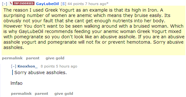 GayLubeOil[S] 44 points 7 hours ago* The reason I used Greek Yogurt as an example is that its high in Iron. A surprising number of women are anemic which means they bruise easily. Its obviusly not your fault that she cant get enough nutrients into her body. However You don't want to be seen walking around with a bruised woman. Which is why GayLubeOil recommends feeding your anemic woman Greek Yogurt mixed with pomegranate so you don't look like an abusive asshole. If you are an abusive asshole yogurt and pomegranate will not fix or prevent hemotoma. Sorry abusive assholes.  permalinkparentgive gold [–]Knoxhon_ 8 points 5 hours ago Sorry abusive assholes.  lmfao