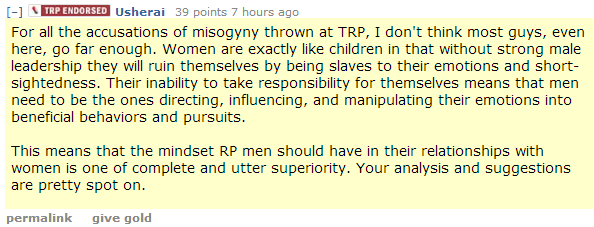 Usherai 39 points 7 hours ago For all the accusations of misogyny thrown at TRP, I don't think most guys, even here, go far enough. Women are exactly like children in that without strong male leadership they will ruin themselves by being slaves to their emotions and short-sightedness. Their inability to take responsibility for themselves means that men need to be the ones directing, influencing, and manipulating their emotions into beneficial behaviors and pursuits.  This means that the mindset RP men should have in their relationships with women is one of complete and utter superiority. Your analysis and suggestions are pretty spot on.
