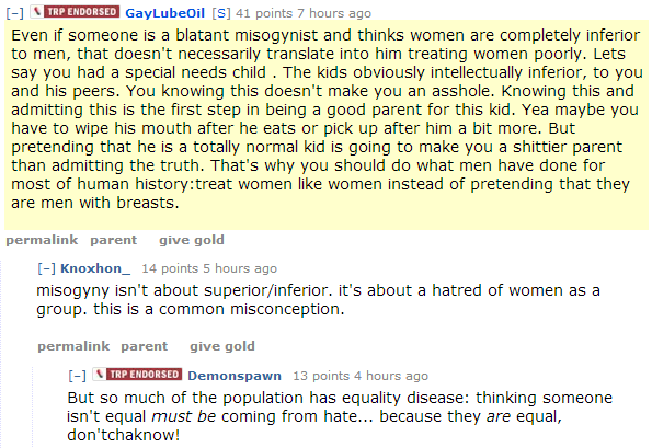 GayLubeOil[S] 41 points 7 hours ago Even if someone is a blatant misogynist and thinks women are completely inferior to men, that doesn't necessarily translate into him treating women poorly. Lets say you had a special needs child . The kids obviously intellectually inferior, to you and his peers. You knowing this doesn't make you an asshole. Knowing this and admitting this is the first step in being a good parent for this kid. Yea maybe you have to wipe his mouth after he eats or pick up after him a bit more. But pretending that he is a totally normal kid is going to make you a shittier parent than admitting the truth. That's why you should do what men have done for most of human history:treat women like women instead of pretending that they are men with breasts.  permalinkparentgive gold [–]Knoxhon_ 14 points 5 hours ago misogyny isn't about superior/inferior. it's about a hatred of women as a group. this is a common misconception.  permalinkparentgive gold [–]Endorsed ContributorDemonspawn 13 points 4 hours ago But so much of the population has equality disease: thinking someone isn't equal must be coming from hate... because they are equal, don'tchaknow!