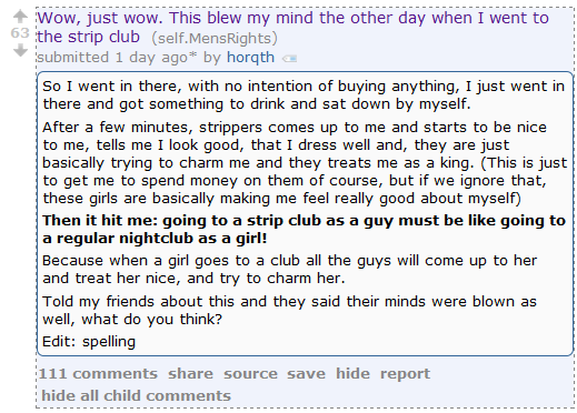 Wow, just wow. This blew my mind the other day when I went to the strip club (self.MensRights)  submitted 1 day ago* by horqth  So I went in there, with no intention of buying anything, I just went in there and got something to drink and sat down by myself.  After a few minutes, strippers comes up to me and starts to be nice to me, tells me I look good, that I dress well and, they are just basically trying to charm me and they treats me as a king. (This is just to get me to spend money on them of course, but if we ignore that, these girls are basically making me feel really good about myself)  Then it hit me: going to a strip club as a guy must be like going to a regular nightclub as a girl!  Because when a girl goes to a club all the guys will come up to her and treat her nice, and try to charm her.  Told my friends about this and they said their minds were blown as well, what do you think?  Edit: spelling