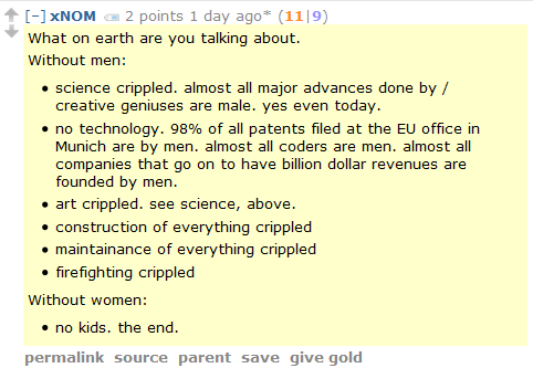 xNOM 2 points 1 day ago* (11|9)  What on earth are you talking about.  Without men:      science crippled. almost all major advances done by / creative geniuses are male. yes even today.      no technology. 98% of all patents filed at the EU office in Munich are by men. almost all coders are men. almost all companies that go on to have billion dollar revenues are founded by men.      art crippled. see science, above.      construction of everything crippled      maintainance of everything crippled      firefighting crippled  Without women:      no kids. the end.