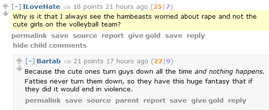 ILoveHate 18 points 21 hours ago (25|7)  Why is it that I always see the hambeasts worried about rape and not the cute girls on the volleyball team?      permalink     save     source     report     give gold     save     reply     hide child comments  [–]Bartab 21 points 17 hours ago (27|9)  Because the cute ones turn guys down all the time and nothing happens.  Fatties never turn them down, so they have this huge fantasy that if they did it would end in violence.