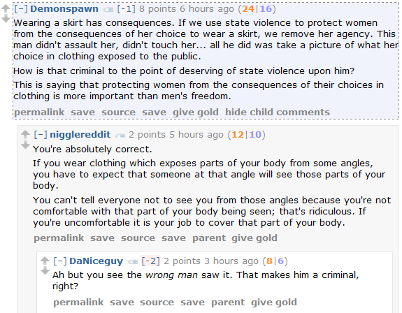 Demonspawn [-1] 6 points 7 hours ago (26|20)  Wearing a skirt has consequences. If we use state violence to protect women from the consequences of her choice to wear a skirt, we remove her agency. This man didn't assault her, didn't touch her... all he did was take a picture of what her choice in clothing exposed to the public.  How is that criminal to the point of deserving of state violence upon him?  This is saying that protecting women from the consequences of their choices in clothing is more important than men's freedom.      permalink     save     source     save     give gold     hide child comments  [–]nigglereddit 5 points 6 hours ago (13|8)  You're absolutely correct.  If you wear clothing which exposes parts of your body from some angles, you have to expect that someone at that angle will see those parts of your body.  You can't tell everyone not to see you from those angles because you're not comfortable with that part of your body being seen; that's ridiculous. If you're uncomfortable it is your job to cover that part of your body.      permalink     save     source     save     parent     give gold  [–]DaNiceguy [-2] 4 points 4 hours ago (11|7)  Ah but you see the wrong man saw it. That makes him a criminal, right?