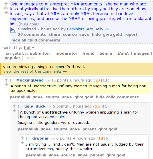 SNL manages to misinterpret MRA arguments, shame man who are less physically attractive than others by implying they are somehow lesser, says that all MRAs are only MRAs because of bad love experiences, and accuse the MRHM of being pro-life, which is a blatant lie. (hulu.com)  submitted 7 hours ago by Feminists_Are_Jelly      29 comments     share     source     save     hide     give gold     report     hide all child comments  sorted by: hot navigate by: submitter | moderator | friend | admin | IAmA | images | popular | new you are viewing a single comment's thread.  view the rest of the comments →  [–]MockingDead 16 points 6 hours ago (27|11)  A bunch of unattractive unfunny women impugning a man for being not an apex male.      permalink     save     source     save     give gold     hide child comments  [–]ugly_duck 5 points 5 hours ago (16|11)      A bunch of unattractive unfunny women impugning a man for being not an apex male.  Imagine if the genders were reversed.      permalink     save     source     save     parent     give gold  [–]Grubnar 6 points 4 hours ago (12|6)  I am trying ... and I can't. Men are not usually judged by their attractiveness, but by their wealth.
