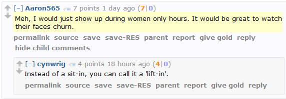 Aaron565 7 points 1 day ago (7|0)  Meh, I would just show up during women only hours. It would be great to watch their faces churn.      permalink     save     parent     report     give gold     reply  [–]cynwrig 4 points 18 hours ago (4|0)  Instead of a sit-in, you can call it a 'lift-in'.