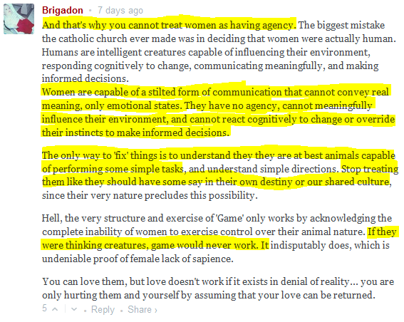  Brigadon • 7 days ago  And that's why you cannot treat women as having agency. The biggest mistake the catholic church ever made was in deciding that women were actually human. Humans are intelligent creatures capable of influencing their environment, responding cognitively to change, communicating meaningfully, and making informed decisions. Women are capable of a stilted form of communication that cannot convey real meaning, only emotional states. They have no agency, cannot meaningfully influence their environment, and cannot react cognitively to change or override their instincts to make informed decisions.  The only way to 'fix' things is to understand they they are at best animals capable of performing some simple tasks, and understand simple directions. Stop treating them like they should have some say in their own destiny or our shared culture, since their very nature precludes this possibility.  Hell, the very structure and exercise of 'Game' only works by acknowledging the complete inability of women to exercise control over their animal nature. If they were thinking creatures, game would never work. It indisputably does, which is undeniable proof of female lack of sapience.  You can love them, but love doesn't work if it exists in denial of reality... you are only hurting them and yourself by assuming that your love can be returned.  5 • Reply • Share ›
