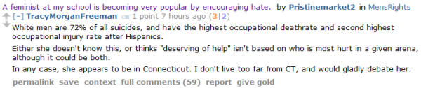 TracyMorganFreeman 1 point 7 hours ago (3|2) White men are 72% of all suicides, and have the highest occupational deathrate and second highest occupational injury rate after Hispanics. Either she doesn't know this, or thinks "deserving of help" isn't based on who is most hurt in a given arena, although it could be both. In any case, she appears to be in Connecticut. I don't live too far from CT, and would gladly debate her. 