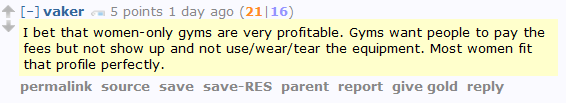 vaker 5 points 1 day ago (21|16)  I bet that women-only gyms are very profitable. Gyms want people to pay the fees but not show up and not use/wear/tear the equipment. Most women fit that profile perfectly.